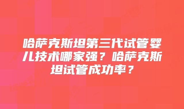 哈萨克斯坦第三代试管婴儿技术哪家强?哈萨克斯坦试管成功率?