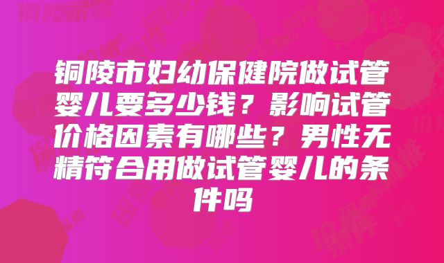 铜陵市妇幼保健院做试管婴儿要多少钱？影响试管价格因素有哪些？男性无精符合用做试管婴儿的条件吗