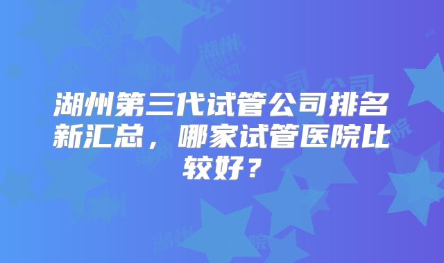 湖州第三代试管公司排名新汇总，哪家试管医院比较好？