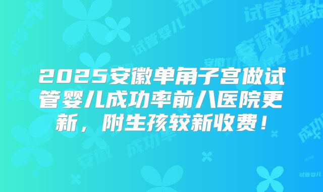 2025安徽单角子宫做试管婴儿成功率前八医院更新，附生孩较新收费！
