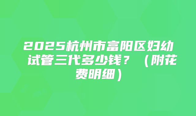 2025杭州市富阳区妇幼 试管三代多少钱？（附花费明细）