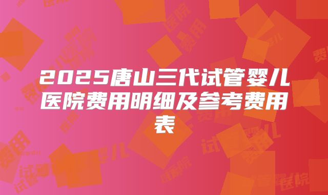 2025唐山三代试管婴儿医院费用明细及参考费用表