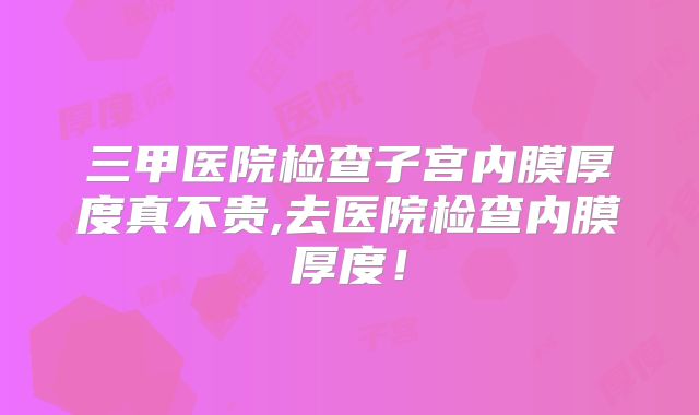 三甲医院检查子宫内膜厚度真不贵,去医院检查内膜厚度！