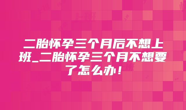 二胎怀孕三个月后不想上班_二胎怀孕三个月不想要了怎么办!