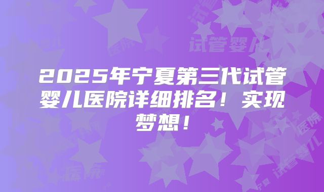 2025年宁夏第三代试管婴儿医院详细排名!实现梦想!
