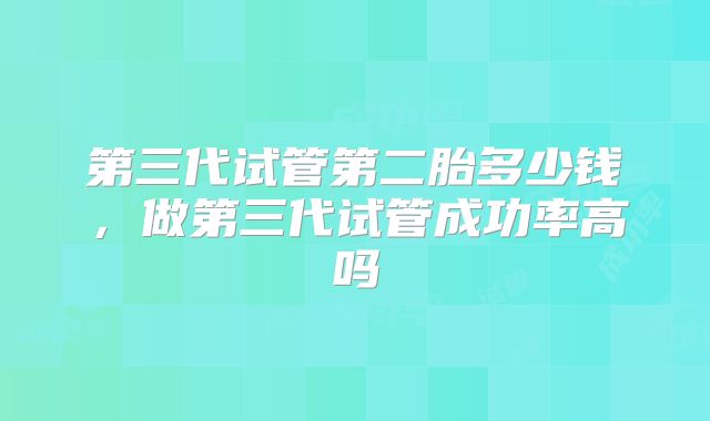 第三代试管第二胎多少钱,做第三代试管成功率高吗
