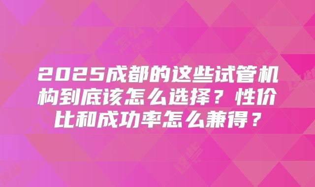 2025成都的这些试管机构到底该怎么选择？性价比和成功率怎么兼得？