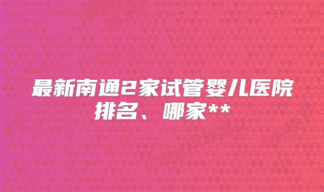 最新南通2家试管婴儿医院排名、哪家**
