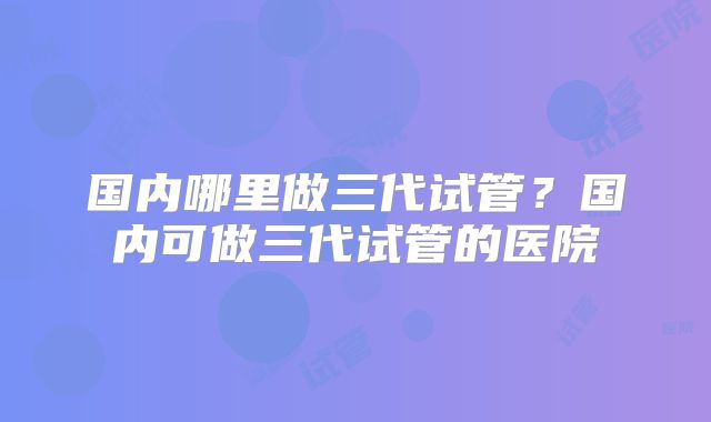 国内哪里做三代试管？国内可做三代试管的医院