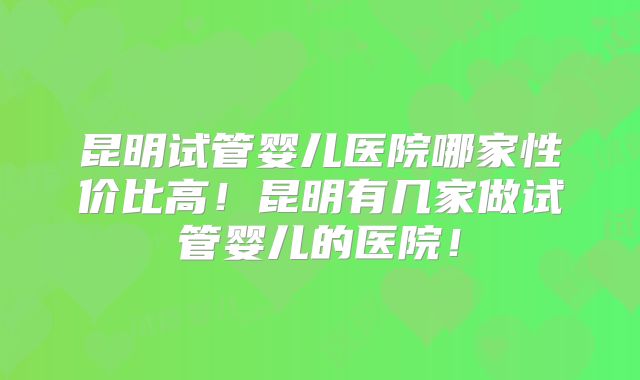昆明试管婴儿医院哪家性价比高！昆明有几家做试管婴儿的医院！