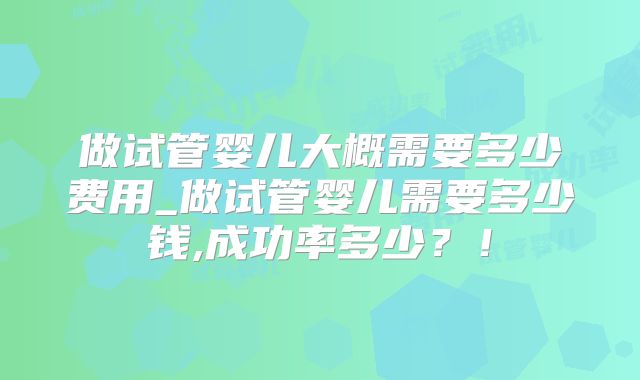 做试管婴儿大概需要多少费用_做试管婴儿需要多少钱,成功率多少？！