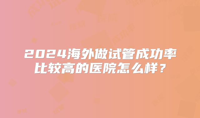 2024海外做试管成功率比较高的医院怎么样?