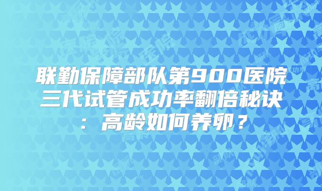 联勤保障部队第900医院三代试管成功率翻倍秘诀：高龄如何养卵？