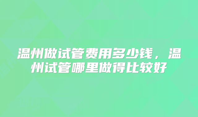 温州做试管费用多少钱,温州试管哪里做得比较好
