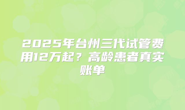 2025年台州三代试管费用12万起？高龄患者真实账单