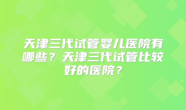 天津三代试管婴儿医院有哪些？天津三代试管比较好的医院？