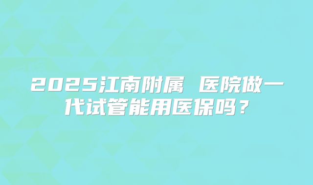 2025江南附属 医院做一代试管能用医保吗？