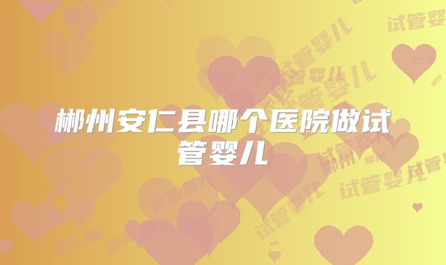 郴州安仁县哪个医院做试管婴儿
