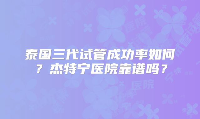 泰国三代试管成功率如何？杰特宁医院靠谱吗？
