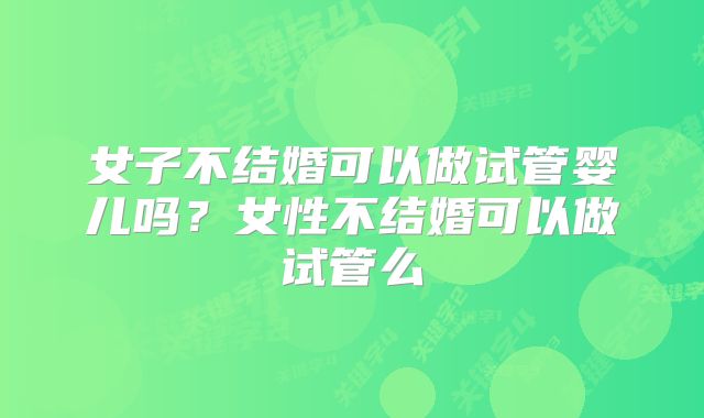 女子不结婚可以做试管婴儿吗？女性不结婚可以做试管么