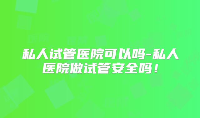 私人试管医院可以吗-私人医院做试管安全吗!