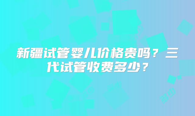 新疆试管婴儿价格贵吗？三代试管收费多少？