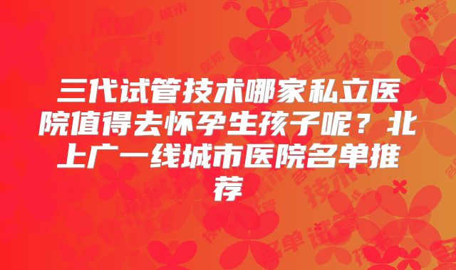 三代试管技术哪家私立医院值得去怀孕生孩子呢?北上广一线城市医院名单推荐