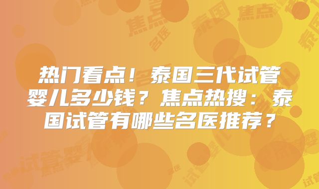 热门看点！泰国三代试管婴儿多少钱？焦点热搜：泰国试管有哪些名医推荐？