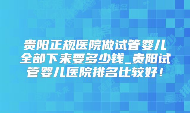 贵阳正规医院做试管婴儿全部下来要多少钱_贵阳试管婴儿医院排名比较好!