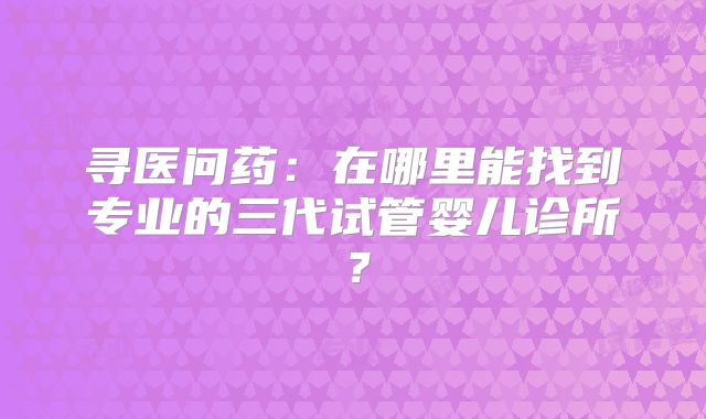 寻医问药：在哪里能找到专业的三代试管婴儿诊所？