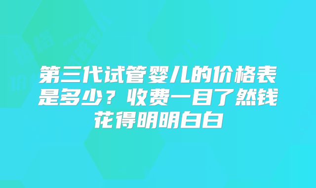 第三代试管婴儿的价格表是多少？收费一目了然钱花得明明白白