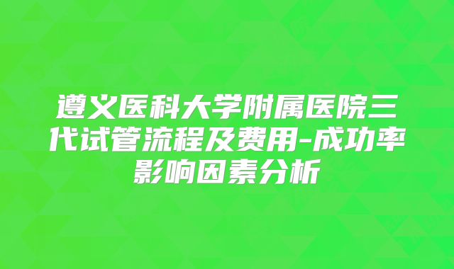 遵义医科大学附属医院三代试管流程及费用-成功率影响因素分析