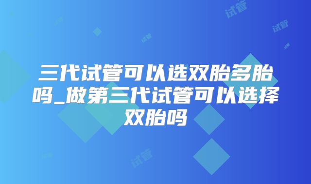 三代试管可以选双胎多胎吗_做第三代试管可以选择双胎吗