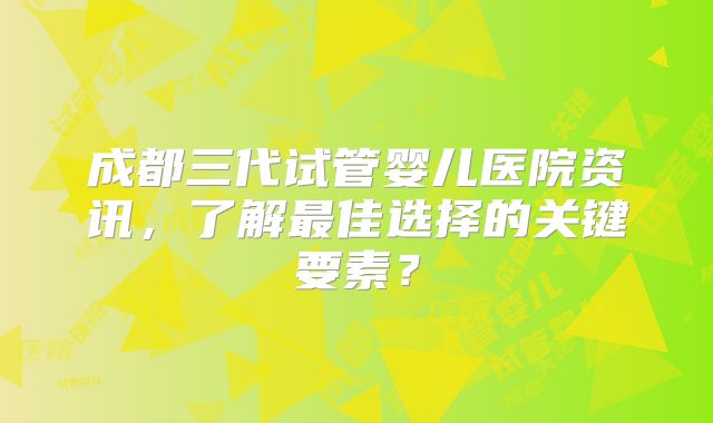 成都三代试管婴儿医院资讯，了解最佳选择的关键要素？