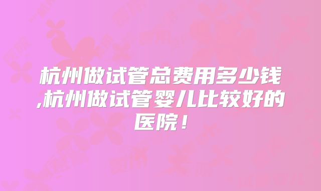 杭州做试管总费用多少钱,杭州做试管婴儿比较好的医院!