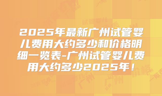 2025年最新广州试管婴儿费用大约多少和价格明细一览表-广州试管婴儿费用大约多少2025年！