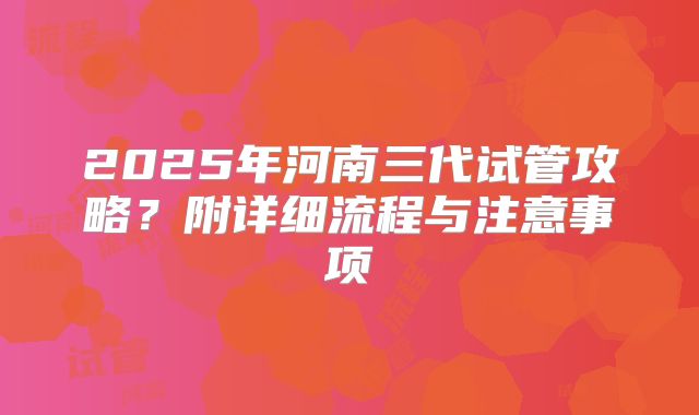 2025年河南三代试管攻略?附详细流程与注意事项