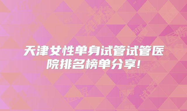 天津女性单身试管试管医院排名榜单分享!