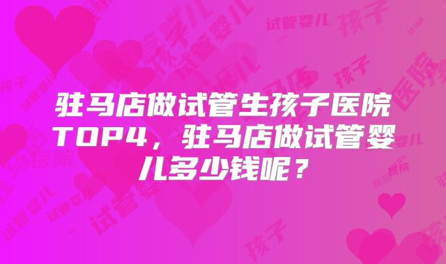 驻马店做试管生孩子医院TOP4，驻马店做试管婴儿多少钱呢？