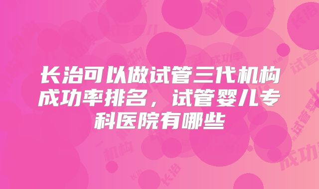 长治可以做试管三代机构成功率排名,试管婴儿专科医院有哪些