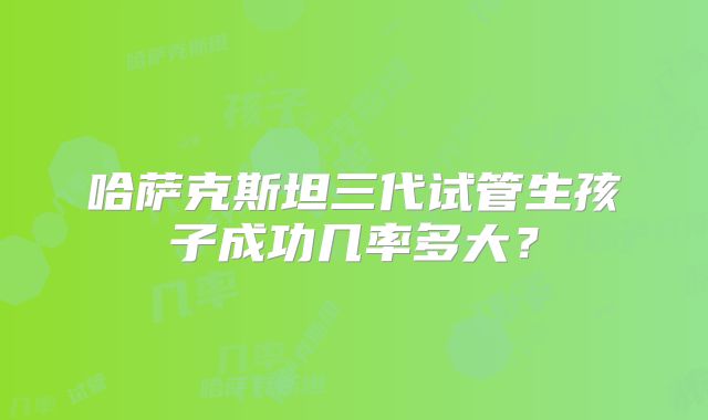 哈萨克斯坦三代试管生孩子成功几率多大？