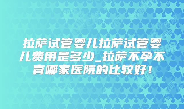 拉萨试管婴儿拉萨试管婴儿费用是多少_拉萨不孕不育哪家医院的比较好！