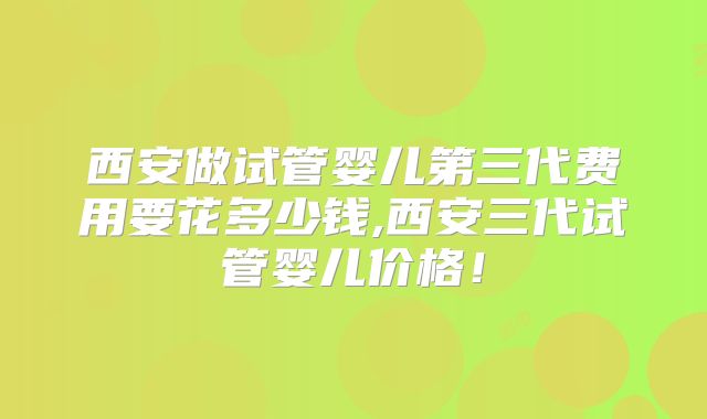 西安做试管婴儿第三代费用要花多少钱,西安三代试管婴儿价格！