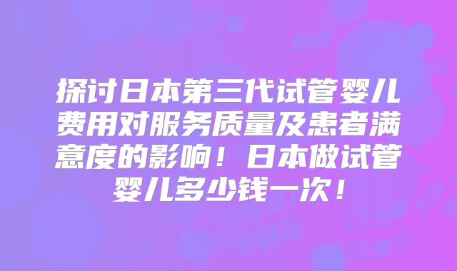 探讨日本第三代试管婴儿费用对服务质量及患者满意度的影响！日本做试管婴儿多少钱一次！