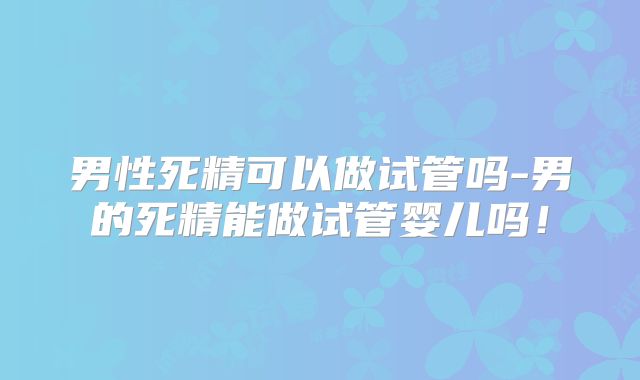 男性死精可以做试管吗-男的死精能做试管婴儿吗!