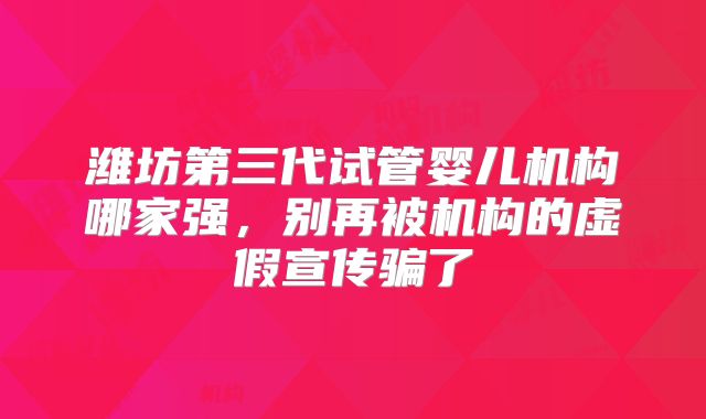 潍坊第三代试管婴儿机构哪家强，别再被机构的虚假宣传骗了
