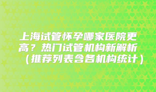 上海试管怀孕哪家医院更高?热门试管机构新解析(推荐列表含各机构统计)