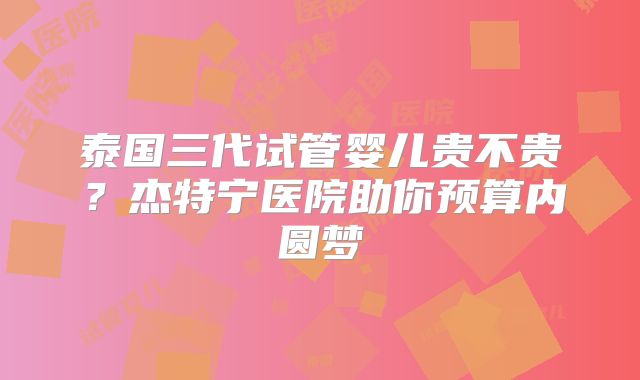 泰国三代试管婴儿贵不贵?杰特宁医院助你预算内圆梦