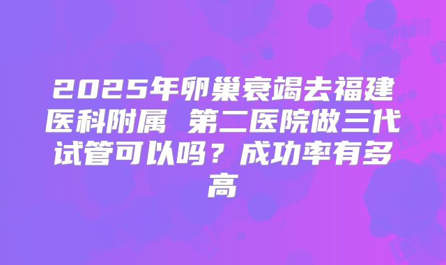2025年卵巢衰竭去福建医科附属 第二医院做三代试管可以吗?成功率有多高