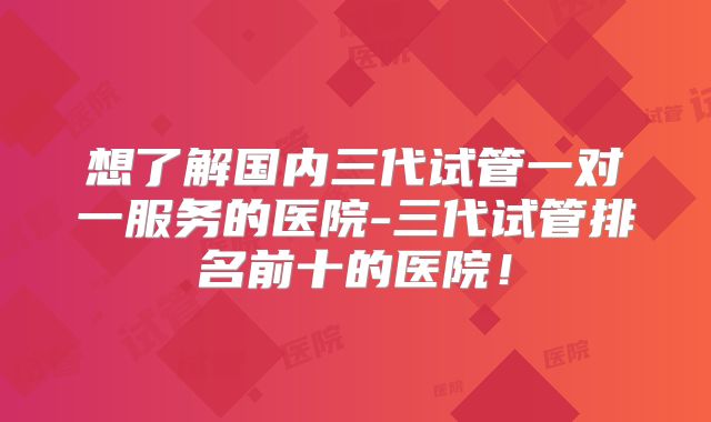 想了解国内三代试管一对一服务的医院-三代试管排名前十的医院！